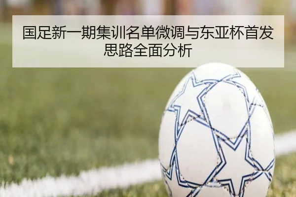 国足新一期集训名单微调与东亚杯首发思路全面分析